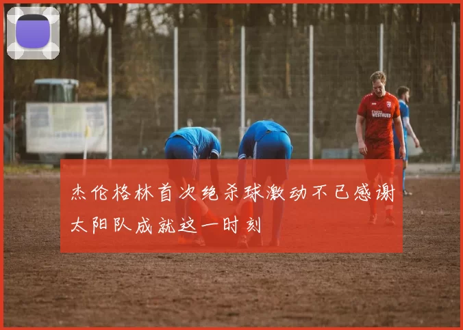 杰伦格林首次绝杀球激动不已感谢太阳队成就这一时刻