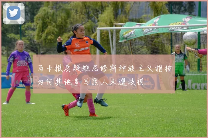 马卡报质疑维尼修斯种族主义指控为何其他皇马黑人未遭歧视