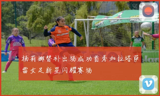 杨莉娜替补出场成功首秀加拉塔萨雷女足新星闪耀赛场