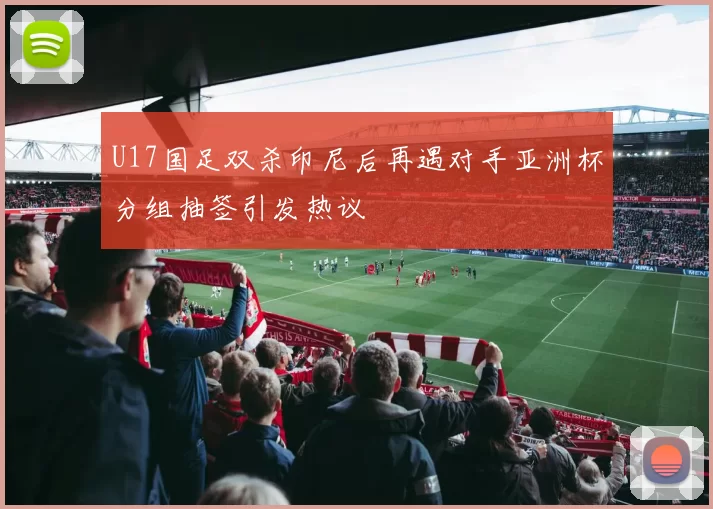 U17国足双杀印尼后再遇对手亚洲杯分组抽签引发热议