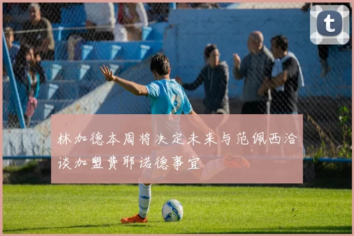 林加德本周将决定未来与范佩西洽谈加盟费耶诺德事宜