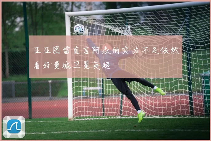 亚亚图雷直言阿森纳实力不足依然看好曼城卫冕英超