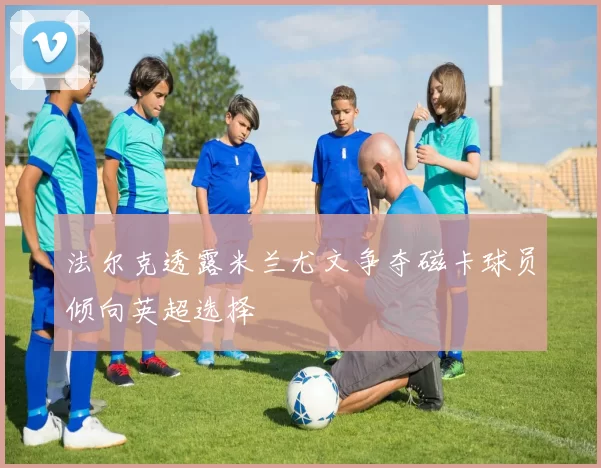 法尔克透露米兰尤文争夺磁卡球员倾向英超选择