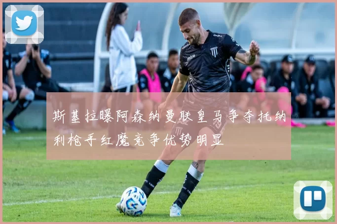 斯基拉曝阿森纳曼联皇马争夺托纳利枪手红魔竞争优势明显