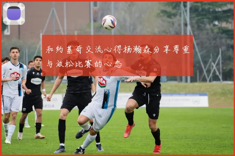 和约基奇交流心得杨瀚森分享尊重与放松比赛的心态