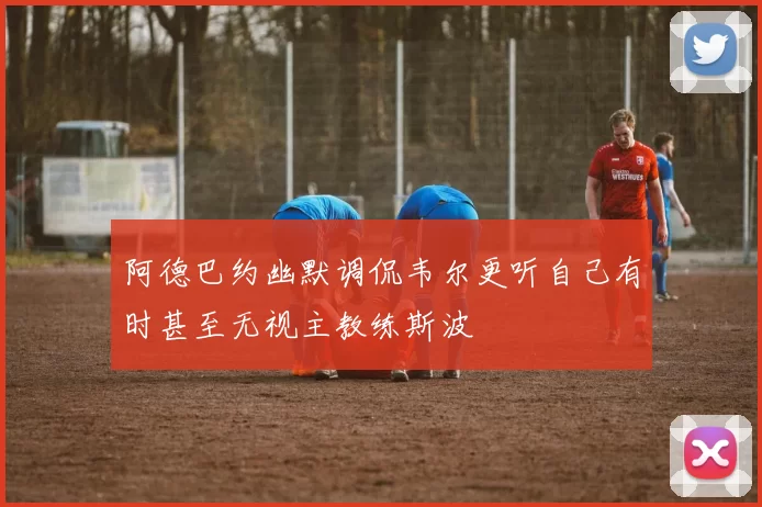 阿德巴约幽默调侃韦尔更听自己有时甚至无视主教练斯波
