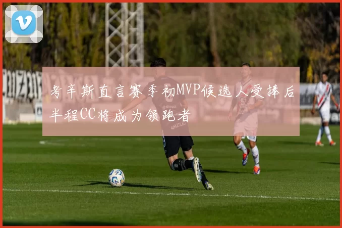 考辛斯直言赛季初MVP候选人受捧后半程CC将成为领跑者