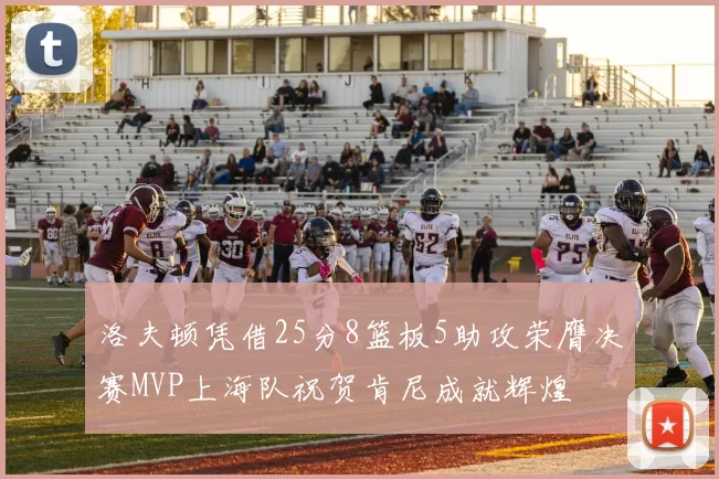 洛夫顿凭借25分8篮板5助攻荣膺决赛MVP上海队祝贺肯尼成就辉煌