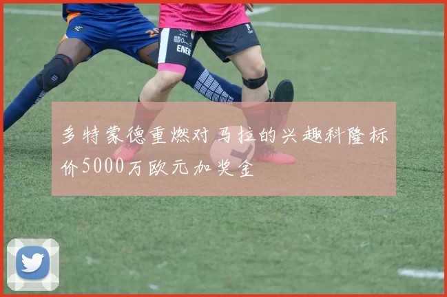 多特蒙德重燃对马拉的兴趣科隆标价5000万欧元加奖金