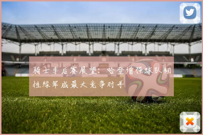 骑士季后赛展望：哈登增强球队韧性绿军成最大竞争对手