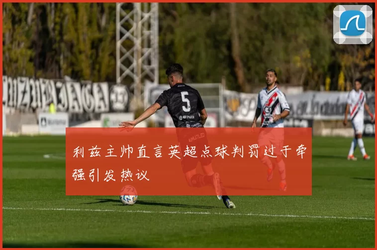 利兹主帅直言英超点球判罚过于牵强引发热议