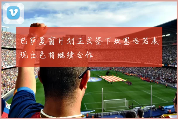 巴萨夏窗计划正式签下坎塞洛若表现出色将继续合作