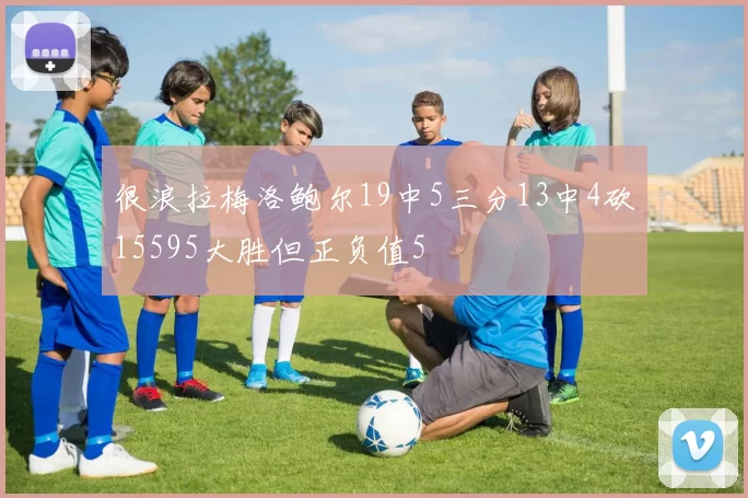 很浪拉梅洛鲍尔19中5三分13中4砍15595大胜但正负值5