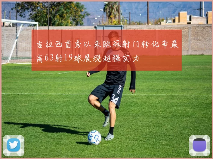 吉拉西首秀以来欧冠射门转化率最高63射19球展现超强实力